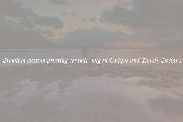 Premium custom printing ceramic mug in Unique and Trendy Designs