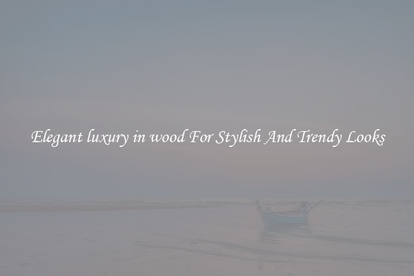 Elegant luxury in wood For Stylish And Trendy Looks